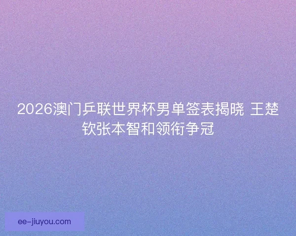 2026澳门乒联世界杯男单签表揭晓 王楚钦张本智和领衔争冠