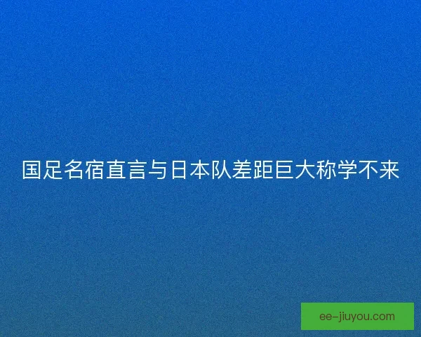 国足名宿直言与日本队差距巨大称学不来