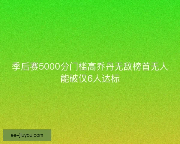 季后赛5000分门槛高乔丹无敌榜首无人能破仅6人达标