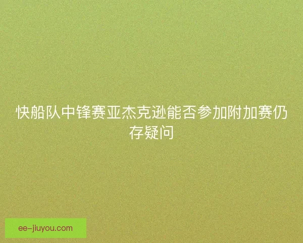 快船队中锋赛亚杰克逊能否参加附加赛仍存疑问