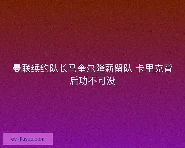 曼联续约队长马奎尔降薪留队 卡里克背后功不可没