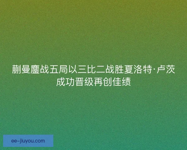 蒯曼鏖战五局以三比二战胜夏洛特·卢茨成功晋级再创佳绩