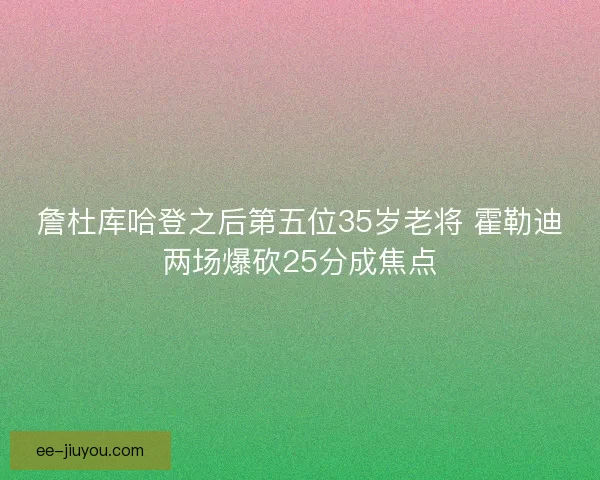 詹杜库哈登之后第五位35岁老将 霍勒迪两场爆砍25分成焦点