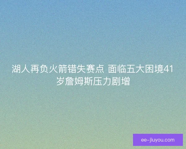湖人再负火箭错失赛点 面临五大困境41岁詹姆斯压力剧增