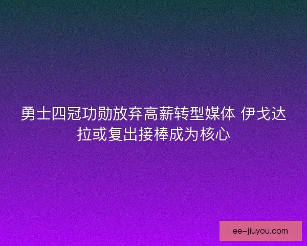 勇士四冠功勋放弃高薪转型媒体 伊戈达拉或复出接棒成为核心