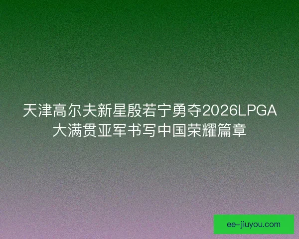 天津高尔夫新星殷若宁勇夺2026LPGA大满贯亚军书写中国荣耀篇章