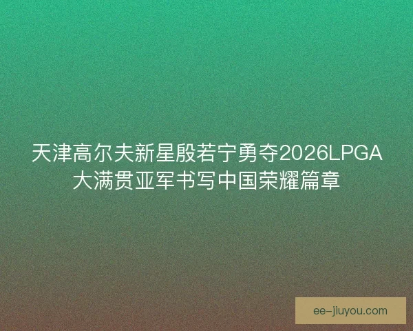 天津高尔夫新星殷若宁勇夺2026LPGA大满贯亚军书写中国荣耀篇章