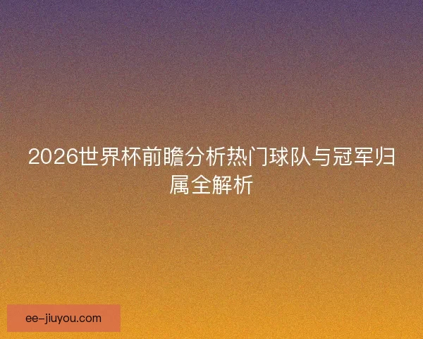 2026世界杯前瞻分析热门球队与冠军归属全解析