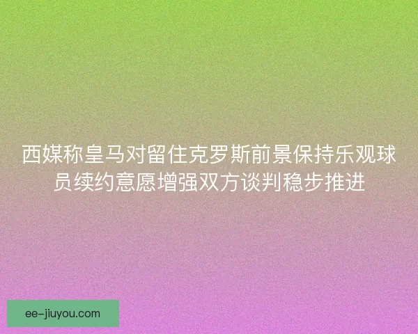 西媒称皇马对留住克罗斯前景保持乐观球员续约意愿增强双方谈判稳步推进